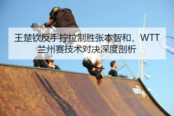 王楚钦反手拧拉制胜张本智和，WTT兰州赛技术对决深度剖析