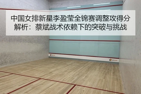 中国女排新星李盈莹全锦赛调整攻得分解析：蔡斌战术依赖下的突破与挑战
